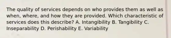 The quality of services depends on who provides them as well as when, where, and how they are provided. Which characteristic of services does this describe? A. Intangibility B. Tangibility C. Inseparability D. Perishability E. Variability