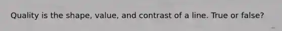 Quality is the shape, value, and contrast of a line. True or false?