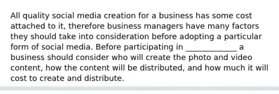 All quality social media creation for a business has some cost attached to it, therefore business managers have many factors they should take into consideration before adopting a particular form of social media. Before participating in _____________ a business should consider who will create the photo and video content, how the content will be distributed, and how much it will cost to create and distribute.