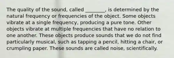 The quality of the sound, called ________, is determined by the natural frequency or frequencies of the object. Some objects vibrate at a single frequency, producing a pure tone. Other objects vibrate at multiple frequencies that have no relation to one another. These objects produce sounds that we do not find particularly musical, such as tapping a pencil, hitting a chair, or crumpling paper. These sounds are called noise, scientifically.