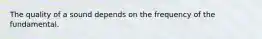 The quality of a sound depends on the frequency of the fundamental.