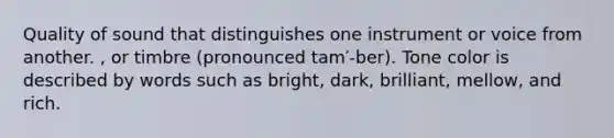 Quality of sound that distinguishes one instrument or voice from another. , or timbre (pronounced tam′-ber). Tone color is described by words such as bright, dark, brilliant, mellow, and rich.