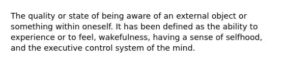 The quality or state of being aware of an external object or something within oneself. It has been defined as the ability to experience or to feel, wakefulness, having a sense of selfhood, and the executive control system of the mind.