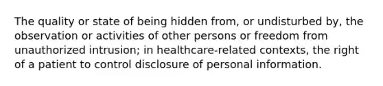 The quality or state of being hidden from, or undisturbed by, the observation or activities of other persons or freedom from unauthorized intrusion; in healthcare-related contexts, the right of a patient to control disclosure of personal information.