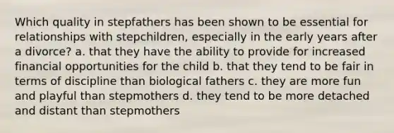 Which quality in stepfathers has been shown to be essential for relationships with stepchildren, especially in the early years after a divorce? a. that they have the ability to provide for increased financial opportunities for the child b. that they tend to be fair in terms of discipline than biological fathers c. they are more fun and playful than stepmothers d. they tend to be more detached and distant than stepmothers