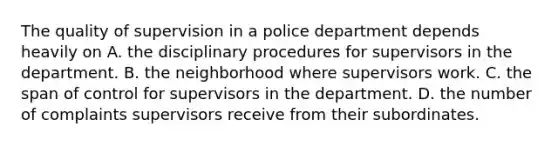 The quality of supervision in a police department depends heavily on A. the disciplinary procedures for supervisors in the department. B. the neighborhood where supervisors work. C. the span of control for supervisors in the department. D. the number of complaints supervisors receive from their subordinates.