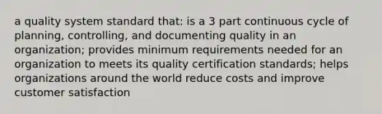 a quality system standard that: is a 3 part continuous cycle of planning, controlling, and documenting quality in an organization; provides minimum requirements needed for an organization to meets its quality certification standards; helps organizations around the world reduce costs and improve customer satisfaction