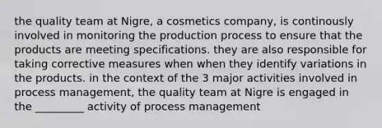 the quality team at Nigre, a cosmetics company, is continously involved in monitoring the production process to ensure that the products are meeting specifications. they are also responsible for taking corrective measures when when they identify variations in the products. in the context of the 3 major activities involved in process management, the quality team at Nigre is engaged in the _________ activity of process management