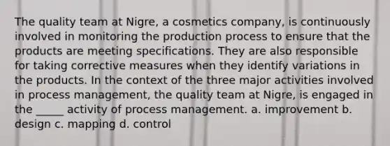 The quality team at Nigre, a cosmetics company, is continuously involved in monitoring the production process to ensure that the products are meeting specifications. They are also responsible for taking corrective measures when they identify variations in the products. In the context of the three major activities involved in process management, the quality team at Nigre, is engaged in the _____ activity of process management. a. improvement b. design c. mapping d. control