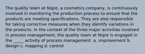 The quality team at Nigre, a cosmetics company, is continuously involved in monitoring the <a href='https://www.questionai.com/knowledge/kxDD3jLGS1-production-process' class='anchor-knowledge'>production process</a> to ensure that the products are meeting specifications. They are also responsible for taking corrective measures when they identify variations in the products. In the context of the three major activities involved in process management, the quality team at Nigre is engaged in the _____ activity of process management. a. improvement b. design c. mapping d. control