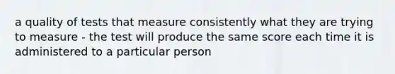 a quality of tests that measure consistently what they are trying to measure - the test will produce the same score each time it is administered to a particular person