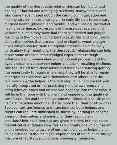 the quality of the therapeutic relationship can be helpful and healing or hurtful and damaging to clients. many/most clients who come have missed out on the caring communication and healthy attachment to a caregiver in early life that is necessary for good health (physical and mental) and well-being. instead of having experiences/expressions of themselves received and validated, clients may have had them self denied and judged, resulting in them developing narratives/stories and conclusions about themselves that are too rigid or chaotic, w/not enough brain integration for them to regulate themselves effectively, particularly their emotions. the therapeutic relationship can help repair some of these denied/judged experiences through collaborative communication and emotional processing of the dyadic experience between helper and client, resulting in clients who feel cut off from themselves and their experiencing getting the opportunity to regain wholeness. they will be able to regain important connections with themselves and others, and the relationship w/the helper is the first step. if helpers are not well neurally integrated or not practicing mindful awareness and bring leftover issues and unresolved baggage into the session, it will be in the room with the client and impede on the quality of communication and the change process. clients are sensitive to helpers' negative emotional states more than their positive ones. See countertransference and transference. both helpers and clients can regulate unfinished business by learning to become aware of themselves and mindful of their feelings and emotions/their experience at any given moment in time. some theoretical orientations view this as a primary goal of counseling and it involves being aware of our own feelings as helpers and being attuned to the feelings+ experiences of our clients through the core or facilitative conditions previously mentioned.