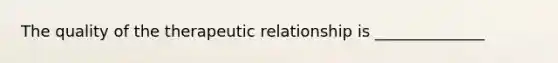 The quality of the therapeutic relationship is ______________