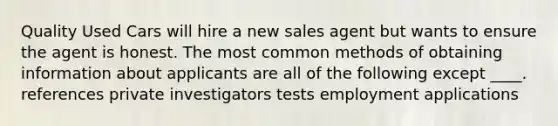 Quality Used Cars will hire a new sales agent but wants to ensure the agent is honest. The most common methods of obtaining information about applicants are all of the following except ____. references private investigators tests employment applications