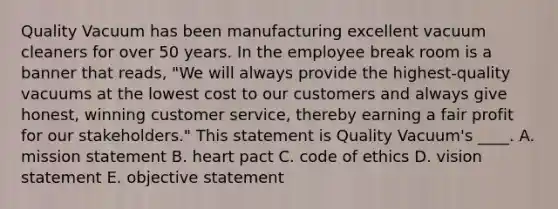 Quality Vacuum has been manufacturing excellent vacuum cleaners for over 50 years. In the employee break room is a banner that reads, "We will always provide the highest-quality vacuums at the lowest cost to our customers and always give honest, winning customer service, thereby earning a fair profit for our stakeholders." This statement is Quality Vacuum's ____. A. mission statement B. heart pact C. code of ethics D. vision statement E. objective statement