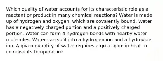 Which quality of water accounts for its characteristic role as a reactant or product in many chemical reactions? Water is made up of hydrogen and oxygen, which are covalently bound. Water has a negatively charged portion and a positively charged portion. Water can form 4 hydrogen bonds with nearby water molecules. Water can split into a hydrogen ion and a hydroxide ion. A given quantity of water requires a great gain in heat to increase its temperature