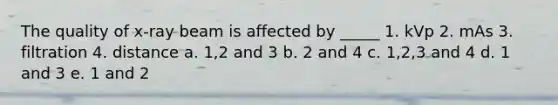 The quality of x-ray beam is affected by _____ 1. kVp 2. mAs 3. filtration 4. distance a. 1,2 and 3 b. 2 and 4 c. 1,2,3 and 4 d. 1 and 3 e. 1 and 2