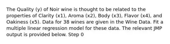 The Quality (y) of Noir wine is thought to be related to the properties of Clarity (x1), Aroma (x2), Body (x3), Flavor (x4), and Oakiness (x5). Data for 38 wines are given in the Wine Data. Fit a multiple linear regression model for these data. The relevant JMP output is provided below. Step 0