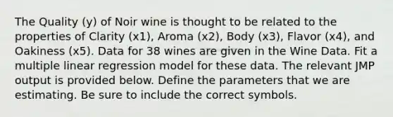 The Quality (y) of Noir wine is thought to be related to the properties of Clarity (x1), Aroma (x2), Body (x3), Flavor (x4), and Oakiness (x5). Data for 38 wines are given in the Wine Data. Fit a multiple linear regression model for these data. The relevant JMP output is provided below. Define the parameters that we are estimating. Be sure to include the correct symbols.