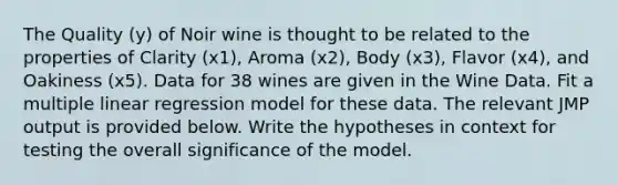 The Quality (y) of Noir wine is thought to be related to the properties of Clarity (x1), Aroma (x2), Body (x3), Flavor (x4), and Oakiness (x5). Data for 38 wines are given in the Wine Data. Fit a multiple linear regression model for these data. The relevant JMP output is provided below. Write the hypotheses in context for testing the overall significance of the model.