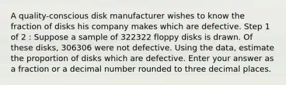 A quality-conscious disk manufacturer wishes to know the fraction of disks his company makes which are defective. Step 1 of 2 : Suppose a sample of 322322 floppy disks is drawn. Of these disks, 306306 were not defective. Using the data, estimate the proportion of disks which are defective. Enter your answer as a fraction or a decimal number rounded to three decimal places.