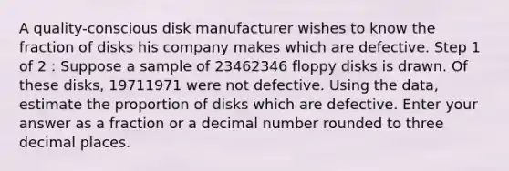 A quality-conscious disk manufacturer wishes to know the fraction of disks his company makes which are defective. Step 1 of 2 : Suppose a sample of 23462346 floppy disks is drawn. Of these disks, 19711971 were not defective. Using the data, estimate the proportion of disks which are defective. Enter your answer as a fraction or a decimal number rounded to three decimal places.