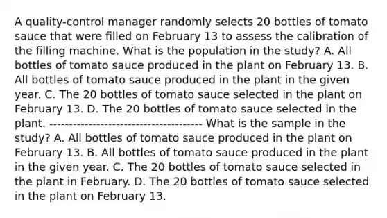 A​ quality-control manager randomly selects 20 bottles of tomato sauce that were filled on February 13 to assess the calibration of the filling machine. What is the population in the​ study? A. All bottles of tomato sauce produced in the plant on February 13. B. All bottles of tomato sauce produced in the plant in the given year. C. The 20 bottles of tomato sauce selected in the plant on February 13. D. The 20 bottles of tomato sauce selected in the plant. --------------------------------------- What is the sample in the​ study? A. All bottles of tomato sauce produced in the plant on February 13. B. All bottles of tomato sauce produced in the plant in the given year. C. The 20 bottles of tomato sauce selected in the plant in February. D. The 20 bottles of tomato sauce selected in the plant on February 13.