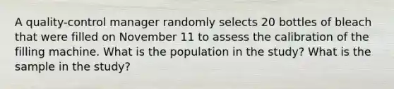 A quality-control manager randomly selects 20 bottles of bleach that were filled on November 11 to assess the calibration of the filling machine. What is the population in the study? What is the sample in the study?