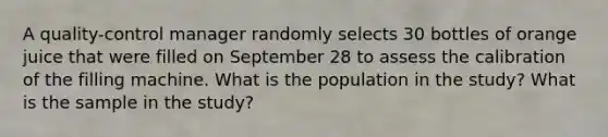 A​ quality-control manager randomly selects 30 bottles of orange juice that were filled on September 28 to assess the calibration of the filling machine. What is the population in the​ study? What is the sample in the​ study?