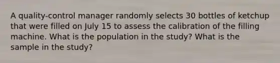 A quality-control manager randomly selects 30 bottles of ketchup that were filled on July 15 to assess the calibration of the filling machine. What is the population in the study? What is the sample in the study?