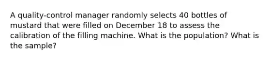 A​ quality-control manager randomly selects 40 bottles of mustard that were filled on December 18 to assess the calibration of the filling machine. What is the population? What is the sample?