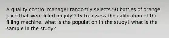 A quality-control manager randomly selects 50 bottles of orange juice that were filled on july 21v to assess the calibration of the filling machine. what is the population in the study? what is the sample in the study?