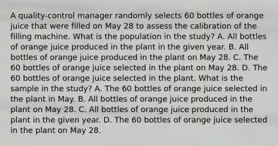 A​ quality-control manager randomly selects 60 bottles of orange juice that were filled on May 28 to assess the calibration of the filling machine. What is the population in the​ study? A. All bottles of orange juice produced in the plant in the given year. B. All bottles of orange juice produced in the plant on May 28. C. The 60 bottles of orange juice selected in the plant on May 28. D. The 60 bottles of orange juice selected in the plant. What is the sample in the​ study? A. The 60 bottles of orange juice selected in the plant in May. B. All bottles of orange juice produced in the plant on May 28. C. All bottles of orange juice produced in the plant in the given year. D. The 60 bottles of orange juice selected in the plant on May 28.