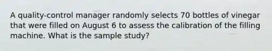 A​ quality-control manager randomly selects 70 bottles of vinegar that were filled on August 6 to assess the calibration of the filling machine. What is the sample study?