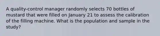 A​ quality-control manager randomly selects 70 bottles of mustard that were filled on January 21 to assess the calibration of the filling machine. What is the population and sample in the​ study?