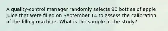 A​ quality-control manager randomly selects 90 bottles of apple juice that were filled on September 14 to assess the calibration of the filling machine. What is the sample in the​ study?