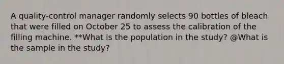 A​ quality-control manager randomly selects 90 bottles of bleach that were filled on October 25 to assess the calibration of the filling machine. **What is the population in the​ study? @What is the sample in the​ study?