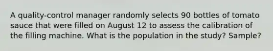 A​ quality-control manager randomly selects 90 bottles of tomato sauce that were filled on August 12 to assess the calibration of the filling machine. What is the population in the​ study? Sample?