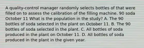 A quality-control manager randomly selects bottles of that were filled on to assess the calibration of the filling machine. 90 soda October 11 What is the population in the study? A. The 90 bottles of soda selected in the plant on October 11. B. The 90 bottles of soda selected in the plant. C. All bottles of soda produced in the plant on October 11. D. All bottles of soda produced in the plant in the given year.