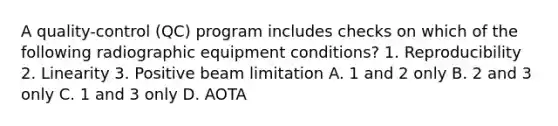 A quality-control (QC) program includes checks on which of the following radiographic equipment conditions? 1. Reproducibility 2. Linearity 3. Positive beam limitation A. 1 and 2 only B. 2 and 3 only C. 1 and 3 only D. AOTA