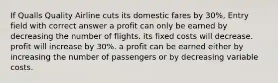 If Qualls Quality Airline cuts its domestic fares by 30%, Entry field with correct answer a profit can only be earned by decreasing the number of flights. its fixed costs will decrease. profit will increase by 30%. a profit can be earned either by increasing the number of passengers or by decreasing variable costs.