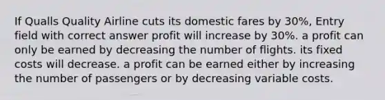 If Qualls Quality Airline cuts its domestic fares by 30%, Entry field with correct answer profit will increase by 30%. a profit can only be earned by decreasing the number of flights. its fixed costs will decrease. a profit can be earned either by increasing the number of passengers or by decreasing variable costs.