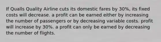 If Qualls Quality Airline cuts its domestic fares by 30%, its fixed costs will decrease. a profit can be earned either by increasing the number of passengers or by decreasing variable costs. profit will increase by 30%. a profit can only be earned by decreasing the number of flights.