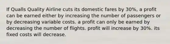 If Qualls Quality Airline cuts its domestic fares by 30%, a profit can be earned either by increasing the number of passengers or by decreasing variable costs. a profit can only be earned by decreasing the number of flights. profit will increase by 30%. its fixed costs will decrease.