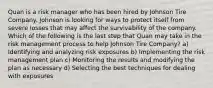 Quan is a risk manager who has been hired by Johnson Tire Company. Johnson is looking for ways to protect itself from severe losses that may affect the survivability of the company. Which of the following is the last step that Quan may take in the risk management process to help Johnson Tire Company? a) Identifying and analyzing risk exposures b) Implementing the risk management plan c) Monitoring the results and modifying the plan as necessary d) Selecting the best techniques for dealing with exposures