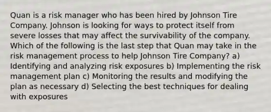 Quan is a risk manager who has been hired by Johnson Tire Company. Johnson is looking for ways to protect itself from severe losses that may affect the survivability of the company. Which of the following is the last step that Quan may take in the risk management process to help Johnson Tire Company? a) Identifying and analyzing risk exposures b) Implementing the risk management plan c) Monitoring the results and modifying the plan as necessary d) Selecting the best techniques for dealing with exposures