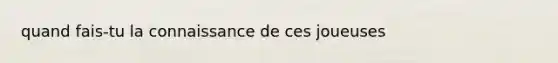 quand fais-tu la connaissance de ces joueuses