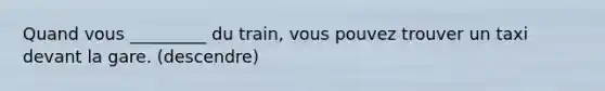 Quand vous _________ du train, vous pouvez trouver un taxi devant la gare. (descendre)