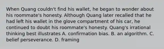 When Quang couldn't find his wallet, he began to wonder about his roommate's honesty. Although Quang later recalled that he had left his wallet in the glove compartment of his car, he continued to doubt his roommate's honesty. Quang's irrational thinking best illustrates A. confirmation bias. B. an algorithm. C. belief perseverance. D. framing