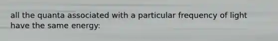 all the quanta associated with a particular frequency of light have the same energy: